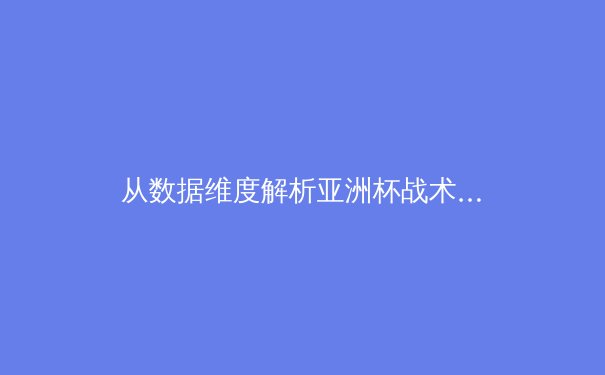 从数据维度解析亚洲杯战术变革：技术流足球的回归与防守体系的升级 - 3