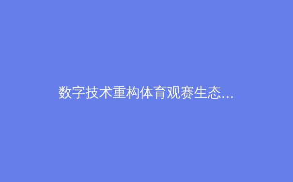 数字技术重构体育观赛生态：从沉浸体验到产业变革的深度剖析 - 4