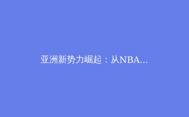 亚洲新势力崛起：从NBA到英超，中国球员如何重塑世界体育格局