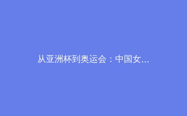 从亚洲杯到奥运会：中国女篮崛起背后的体系化革命 - 3